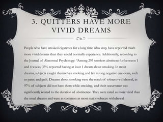 3. QUITTERS HAVE MORE
          VIVID DREAMS

People who have smoked cigarettes for a long time who stop, have reported much
more vivid dreams than they would normally experience. Additionally, according to
the Journal of Abnormal Psychology: “Among 293 smokers abstinent for between 1
and 4 weeks, 33% reported having at least 1 dream about smoking. In most
dreams, subjects caught themselves smoking and felt strong negative emotions, such
as panic and guilt. Dreams about smoking were the result of tobacco withdrawal, as
97% of subjects did not have them while smoking, and their occurrence was
significantly related to the duration of abstinence. They were rated as more vivid than
the usual dreams and were as common as most major tobacco withdrawal
symptoms.”
 