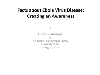 Facts about Ebola Virus Disease:
Creating an Awareness
By
Eric Godwin Martyns
@
The Bauchi Road Campus Library
University of Jos
5th August, 2014
 