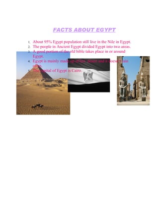 FACTS ABOUT EGYPT

1.   About 95% Egypt population still live in the Nile in Egypt.
2.   The people in Ancient Egypt divided Egypt into two areas.
3.   A good portion of the old bible takes place in or around
     Egypt.
4.   Egypt is mainly made up of hot desert and it doesn’t rain
     often.
5.   The capital of Egypt is Cairo.
 