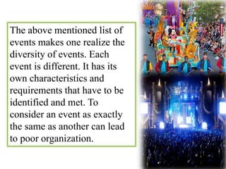The above mentioned list of 
events makes one realize the 
diversity of events. Each 
event is different. It has its 
own characteristics and 
requirements that have to be 
identified and met. To 
consider an event as exactly 
the same as another can lead 
to poor organization. 
 