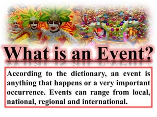 What is an Event? 
According to the dictionary, an event is 
anything that happens or a very important 
occurrence. Events can range from local, 
national, regional and international. 
 