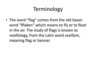 Terminology
• The word "flag" comes from the old Saxon
word "fflaken" which means to fly or to float
in the air. The study of flags is known as
vexillology, from the Latin word vexillum,
meaning flag or banner.
 