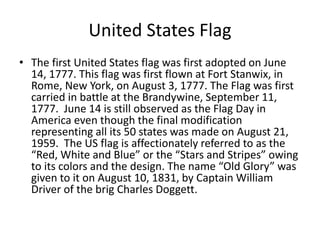 United States Flag
• The first United States flag was first adopted on June
14, 1777. This flag was first flown at Fort Stanwix, in
Rome, New York, on August 3, 1777. The Flag was first
carried in battle at the Brandywine, September 11,
1777. June 14 is still observed as the Flag Day in
America even though the final modification
representing all its 50 states was made on August 21,
1959. The US flag is affectionately referred to as the
“Red, White and Blue” or the “Stars and Stripes” owing
to its colors and the design. The name “Old Glory” was
given to it on August 10, 1831, by Captain William
Driver of the brig Charles Doggett.
 