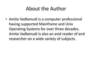 About the Author
• Amita Vadlamudi is a computer professional
having supported Mainframe and Unix
Operating Systems for over three decades.
Amita Vadlamudi is also an avid reader of and
researcher on a wide variety of subjects.
 