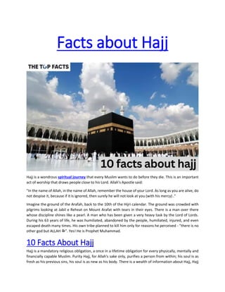 Facts about Hajj
Hajj is a wondrous spiritual journey that every Muslim wants to do before they die. This is an important
act of worship that draws people close to his Lord. Allah's Apostle said:
"In the name of Allah, in the name of Allah, remember the house of your Lord. As long as you are alive, do
not despise it, because if it is ignored, then surely he will not look at you (with his mercy) ."
Imagine the ground of the Arafah, back to the 10th of the Hijri calendar. The ground was crowded with
pilgrims looking at Jabil e Reheat on Mount Arafat with tears in their eyes. There is a man over there
whose discipline shines like a pearl. A man who has been given a very heavy task by the Lord of Lords.
During his 63 years of life, he was humiliated, abandoned by the people, humiliated, injured, and even
escaped death many times. His own tribe planned to kill him only for reasons he perceived - "there is no
other god but ALLAH ‫"ﷻ‬. Yes! He is Prophet Muhammad.
10 Facts About Hajj
Hajj is a mandatory religious obligation, a once in a lifetime obligation for every physically, mentally and
financially capable Muslim. Purity Hajj, for Allah's sake only, purifies a person from within; his soul is as
fresh as his previous sins, his soul is as new as his body. There is a wealth of information about Hajj, Hajj
 
