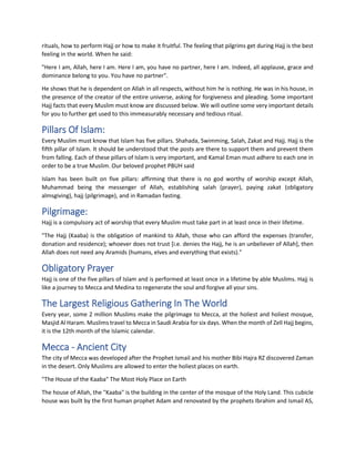rituals, how to perform Hajj or how to make it fruitful. The feeling that pilgrims get during Hajj is the best
feeling in the world. When he said:
"Here I am, Allah, here I am. Here I am, you have no partner, here I am. Indeed, all applause, grace and
dominance belong to you. You have no partner".
He shows that he is dependent on Allah in all respects, without him he is nothing. He was in his house, in
the presence of the creator of the entire universe, asking for forgiveness and pleading. Some important
Hajj facts that every Muslim must know are discussed below. We will outline some very important details
for you to further get used to this immeasurably necessary and tedious ritual.
Pillars Of Islam:
Every Muslim must know that Islam has five pillars. Shahada, Swimming, Salah, Zakat and Hajj. Hajj is the
fifth pillar of Islam. It should be understood that the posts are there to support them and prevent them
from falling. Each of these pillars of Islam is very important, and Kamal Eman must adhere to each one in
order to be a true Muslim. Our beloved prophet PBUH said
Islam has been built on five pillars: affirming that there is no god worthy of worship except Allah,
Muhammad being the messenger of Allah, establishing salah (prayer), paying zakat (obligatory
almsgiving), hajj (pilgrimage), and in Ramadan fasting.
Pilgrimage:
Hajj is a compulsory act of worship that every Muslim must take part in at least once in their lifetime.
"The Hajj (Kaaba) is the obligation of mankind to Allah, those who can afford the expenses (transfer,
donation and residence); whoever does not trust [i.e. denies the Hajj, he is an unbeliever of Allah], then
Allah does not need any Aramids (humans, elves and everything that exists)."
Obligatory Prayer
Hajj is one of the five pillars of Islam and is performed at least once in a lifetime by able Muslims. Hajj is
like a journey to Mecca and Medina to regenerate the soul and forgive all your sins.
The Largest Religious Gathering In The World
Every year, some 2 million Muslims make the pilgrimage to Mecca, at the holiest and holiest mosque,
Masjid Al Haram. Muslims travel to Mecca in Saudi Arabia for six days. When the month of Zell Hajj begins,
it is the 12th month of the Islamic calendar.
Mecca - Ancient City
The city of Mecca was developed after the Prophet Ismail and his mother Bibi Hajra RZ discovered Zaman
in the desert. Only Muslims are allowed to enter the holiest places on earth.
"The House of the Kaaba" The Most Holy Place on Earth
The house of Allah, the "Kaaba" is the building in the center of the mosque of the Holy Land. This cubicle
house was built by the first human prophet Adam and renovated by the prophets Ibrahim and Ismail AS,
 