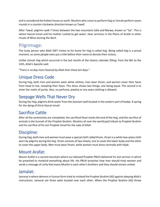 and is considered the holiest house on earth. Muslims who come to perform Hajj or Umrah perform seven
rounds in a counter-clockwise direction known as Tawaf.
After Tawaf, pilgrims walk 7 times between the two mountains Safa and Marwa, known as "Sai". This is
where Hazrat Ismail and his mother rushed to get water. Hear sermons in the Plains of Arafat in other
rituals of Mina stoning the devil.
Pilgrimage:
The lucky person who Allah SWT invites to his home for Hajj is called Hajj. Being called Hajj is a proud
moment, so some people even put a title before their name to denote their victory.
Unlike Umrah Hajj which occurred in the last month of the Islamic calendar Zilhajj, from the 8th to the
12th, Allah's Apostle said:
"There is no day more favored by Allah than these ten days."
Unique Dress Code
During Hajj, both men and women wear white clothes, men wear Ihram, and women cover their faces
from head to toe, revealing their faces. This dress shows two things, one being equal. The second is to
enter the realm of purity. Also, no perfume, jewelry or any sewn clothing is allowed.
Seepage Wells That Never Dry
During the Hajj, pilgrims drink water from the Zamzam well located in the eastern part of Kaaba. A spring
for the dying of thirst Hazrat Ismail.
Sacrifice Cattle
After all the ceremonies are completed, the sacrificial feast marks the end of the Hajj, and the sacrifice of
animals is the Sunnah of the Prophet Ibrahim. Muslims all over the world paid tribute to Prophet Ibrahim
and his sacrifice of his son Prophet Ismail for the sake of Allah.
Discipline:
During Hajj, both men and women must wear a special cloth called Ihram. Ihram is a white two-piece cloth
worn by pilgrims during the Hajj. Ihram consists of two sheets; one to cover the lower body and the other
to cover the upper body. Men must wear Ihram, while women must dress normally with Hijab.
Mount Arafat:
Mount Arafat is a sacred mountain where our beloved Prophet PBUH delivered his last sermon in which
he preached to mankind everything about life. His PBUH preaches how men should treat women and
sends a message of unity that every Muslim is each other's brothers and they should remain united.
Jamalat:
Jamarat is where demons in human form tried to mislead the Prophet Ibrahim (AS) against obeying Allah's
instructions. Jamarat are three walls located near each other. When the Prophet Ibrahim (AS) threw
 