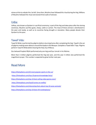 stones at him to rebuke him, he left. Since then, Muslims have followed this ritual during the Hajj. Millions
of Muslims followed the ritual and stoned three walls of Jamarat.
Udia:
Udhiya, also known as Qurbani or sacrificial ceremony, is part of the Hajj and takes place after the stoning
ceremony. Muslims sacrifice goats, sheep, cattle or camels. The meat of these animals is distributed to
the poor and needy, as well as to countries facing drought or starvation. Many people donate their
Qurbani to the poor.
Tawaf Vida:
Tawaf Al Wida is performed by pilgrims before returning home after completing the Hajj. Tawaf is the act
of pilgrims making seven detours around the Kaaba in the Mosque. Complete a Tawaf after 7 laps. Pilgrims
perform Tawaf Al Wida before leaving the holy city of Mecca.
Our beloved Prophet PBUH performed only one Hajj and four Umrah in his lifetime.
More than 3 million pilgrims performed the Hajj last year, and this year 3 million also performed the
magnificent prayer. This number is expected to grow further next year.
Read More
https://thetopfacts.com/10-most-popular-sports-in-the-us/
https://thetopfacts.com/top-10-general-knowledge-facts/
https://thetopfacts.com/top-10-best-selling-video-games-ever/
https://thetopfacts.com/top10-series-on-netflix/
https://thetopfacts.com/interesting-facts-about-top-10-asian-animals/
https://thetopfacts.com/top-10-best-nft-marketplaces/
 