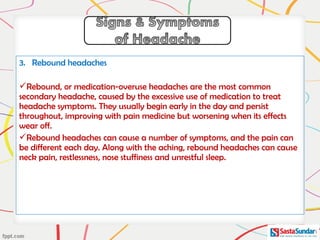 3. Rebound headaches
Rebound, or medication-overuse headaches are the most common
secondary headache, caused by the excessive use of medication to treat
headache symptoms. They usually begin early in the day and persist
throughout, improving with pain medicine but worsening when its effects
wear off.
Rebound headaches can cause a number of symptoms, and the pain can
be different each day. Along with the aching, rebound headaches can cause
neck pain, restlessness, nose stuffiness and unrestful sleep.
 