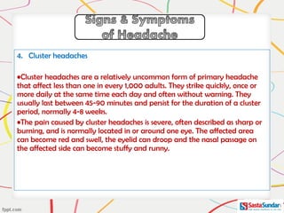 4. Cluster headaches
•Cluster headaches are a relatively uncommon form of primary headache
that affect less than one in every 1,000 adults. They strike quickly, once or
more daily at the same time each day and often without warning. They
usually last between 45-90 minutes and persist for the duration of a cluster
period, normally 4-8 weeks.
•The pain caused by cluster headaches is severe, often described as sharp or
burning, and is normally located in or around one eye. The affected area
can become red and swell, the eyelid can droop and the nasal passage on
the affected side can become stuffy and runny.
 