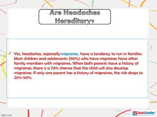  Yes, headaches, especially migraines, have a tendency to run in families.
Most children and adolescents (90%) who have migraines have other
family members with migraines. When both parents have a history of
migraines, there is a 70% chance that the child will also develop
migraines. If only one parent has a history of migraines, the risk drops to
25%-50%.
 