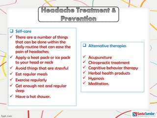  Self-care
 There are a number of things
that can be done within the
daily routine that can ease the
pain of headaches:
 Apply a heat pack or ice pack
to your head or neck
 Avoid things that are stressful
 Eat regular meals
 Exercise regularly
 Get enough rest and regular
sleep
 Have a hot shower.
 Alternative therapies
 Acupuncture
 Chiropractic treatment
 Cognitive behavior therapy
 Herbal health products
 Hypnosis
 Meditation.
 