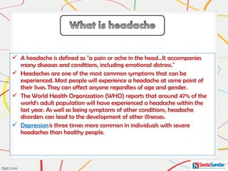  A headache is defined as "a pain or ache in the head...It accompanies
many diseases and conditions, including emotional distress."
 Headaches are one of the most common symptoms that can be
experienced. Most people will experience a headache at some point of
their lives. They can affect anyone regardless of age and gender.
 The World Health Organization (WHO) reports that around 47% of the
world's adult population will have experienced a headache within the
last year. As well as being symptoms of other conditions, headache
disorders can lead to the development of other illnesses.
 Depression is three times more common in individuals with severe
headaches than healthy people.
 