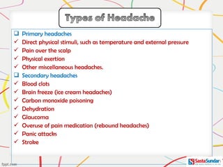  Primary headaches
 Direct physical stimuli, such as temperature and external pressure
 Pain over the scalp
 Physical exertion
 Other miscellaneous headaches.
 Secondary headaches
 Blood clots
 Brain freeze (ice cream headaches)
 Carbon monoxide poisoning
 Dehydration
 Glaucoma
 Overuse of pain medication (rebound headaches)
 Panic attacks
 Stroke
 