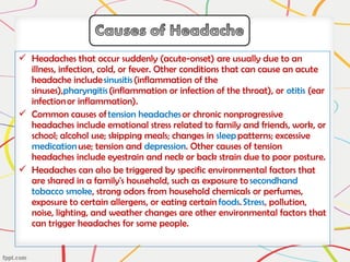  Headaches that occur suddenly (acute-onset) are usually due to an
illness, infection, cold, or fever. Other conditions that can cause an acute
headache include sinusitis (inflammation of the
sinuses),pharyngitis (inflammation or infection of the throat), or otitis (ear
infection or inflammation).
 Common causes of tension headaches or chronic nonprogressive
headaches include emotional stress related to family and friends, work, or
school; alcohol use; skipping meals; changes in sleep patterns; excessive
medication use; tension and depression. Other causes of tension
headaches include eyestrain and neck or back strain due to poor posture.
 Headaches can also be triggered by specific environmental factors that
are shared in a family's household, such as exposure to secondhand
tobacco smoke, strong odors from household chemicals or perfumes,
exposure to certain allergens, or eating certain foods. Stress, pollution,
noise, lighting, and weather changes are other environmental factors that
can trigger headaches for some people.
 