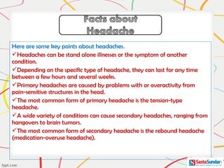 Here are some key points about headaches. 
Headaches can be stand alone illnesses or the symptom of another
condition.
Depending on the specific type of headache, they can last for any time
between a few hours and several weeks.
Primary headaches are caused by problems with or overactivity from
pain-sensitive structures in the head.
The most common form of primary headache is the tension-type
headache.
A wide variety of conditions can cause secondary headaches, ranging from
hangovers to brain tumors.
The most common form of secondary headache is the rebound headache
(medication-overuse headache).
 