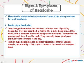  Here are the characterizing symptoms of some of the more prominent
forms of headache:
1. Tension-type headaches
 Tension-type headaches are the most common form of primary
headache. They are described as feeling like a tight band around the
head, with a constant, dull ache being felt on both sides. Sometimes the
pain spreads to or from the neck. They normally begin slowly and
gradually in the middle of the day.
 Tension-type headaches can be either episodic or chronic. Episodic
attacks are normally a few hours in duration, but can last for several
days.
 