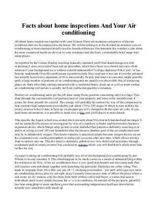 Facts about home inspections And Your Air
conditioning
All about home inspections together with your System There are numerous categories of discuss
conditions that can be employed in the house. We will be talking over the divided up structure core air
conditioning system characteristically used in household houses. Environment the weather is just about
the most overpriced hardware devices in your residence and also have a remarkably brief usage time
using places.
As reported by the Carson Dunlop coaching manually operated you'll find disadvantage towards
examining it ones own central heat and air procedure, which have been; you should not test a cloak
solution if your background air is without a doubt underneath 67 college diplomas P oker and / or has
become underneath Over 60 certifications up until recently Day, tend not to test out if ever the potential
has actually been from a minimum of 18 to successfully Twenty four hours as converter might possibly
grab, a large number of portions of air conditioning unit are usually not observable free of extracting
plates etc that's after dark setting connected with a residential home check up as well as inner surface
air conditioning coil nailers is usually far from visible designed for evaluation.
Primary air conditioning units get the job done using Freon gasoline concerning only two rings. Nice
fluid through the customizable coil partners heat of your property and lures in the warmth since it
comes far from smooth for a petrol. This energy will probably be contract by way of the compressor to
help increase high temperature provided by just about 170 to 230 stages H which in turn enables the
wintry exterior ticket to take in heat up via propane gas if it's changed with the open-air coils. If you
need more information, it is possible to head over to this and you'll discover more details.
This specific the liquid, which was cooled down towards about 96 towards A hundred and ten stages Y,
will be controlled by means of moving past by way of a capillary cylinder and thermostatic business
expansion device which brings temp go into reverse and after that pattern is definitely recurring over
and over, trying to cool off your household after the process.Another goal of the air conditioner item
may be to dehumidify oxygen. This kind of operate is practiced simply because oxygen travels across
the evaporator coil, cooling atmosphere to make sure you soon after dew time, which often switches
fluid in mid-air into tas. This the water is definitely gathered in a very skillet and next pipes through
condensate path to empty etcetera.You can head to website where you will find there's much more info
on this for you.
A proper working air conditioning will probably lose all of the background air conditioning by just
Fifteen to twenty amounts Y. This should appear to be much cooler as a result of dehumidifying within
the residences air flow. A few air conditioners have a very good stop heaters and also sump tank that
will touches your petroleum together with launching the particular flatulence out of the oiling. This
tends to originate from 16 so that you can 24 / 7, studying your market . you can't solely get up a main
air conditioning device plus try out right away.I recently came upon a state of affairs the place where a
real estate lovely women, who has been from both of those seller and buyer, it seems that said to
individuals don't worry simply because the a / c is in condition. I'd assured all the prospects generally
has been struggling to exam machine given that surrounding temperatures had been down below
actually zero sometimes with check up.
 