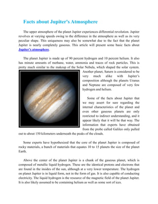 Facts about Jupiter's Atmosphere
   The upper atmosphere of the planet Jupiter experiences differential revolution. Jupiter
revolves at varying speeds owing to the difference in the atmosphere as well as its very
peculiar shape. This uniqueness may also be somewhat due to the fact that the planet
Jupiter is nearly completely gaseous. This article will present some basic facts about
Jupiter’s atmosphere.

   The planet Jupiter is made up of 90 percent hydrogen and 10 percent helium. It also
has minute amounts of methane, water, ammonia and traces of rock particles. This is
pretty much similar to the makeup of the Solar Nebula, which shaped the solar system.
                                             Another planet, Saturn is considered to be
                                             very much alike with Jupiter’s
                                             composition although the planets Uranus
                                             and Neptune are composed of very few
                                             hydrogen and helium.

                                                  Some of the facts about Jupiter that
                                              we may assert for sure regarding the
                                              internal characteristics of the planet and
                                              even other gaseous planets are only
                                              restricted to indirect understanding, and it
                                              appear likely that it will be that way. The
                                              information that experts have obtained
                                              from the probe called Galileo only pulled
out to about 150 kilometers underneath the peaks of the clouds.

   Some experts have hypothesized that the core of the planet Jupiter is composed of
rocky materials, a bunch of materials that equates 10 to 15 planets the size of the planet
Earth.

     Above the center of the planet Jupiter is a chunk of the gaseous planet, which is
composed of metallic liquid hydrogen. These are the identical protons and electrons that
are found in the insides of the sun, although at a very lower temperature. The hydrogen
on planet Jupiter is in liquid form, not in the form of gas. It is also capable of conducting
electricity. The liquid hydrogen is the resource of the magnetic field of the planet Jupiter.
It is also likely assumed to be containing helium as well as some sort of ices.
 