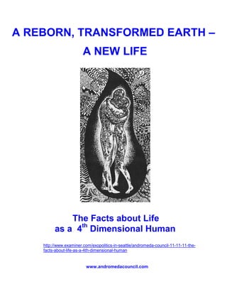 A REBORN, TRANSFORMED EARTH –
                        A NEW LIFE




             The Facts about Life
         as a 4th Dimensional Human
    http://www.examiner.com/exopolitics-in-seattle/andromeda-council-11-11-11-the-
    facts-about-life-as-a-4th-dimensional-human


                         www.andromedacouncil.com
 