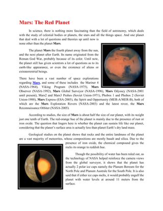 Mars: The Red Planet
        In science, there is nothing more fascinating than the field of astronomy, which deals
with the study of celestial bodies or planets, the stars and all the things space. And one planet
that deal with a lot of questions and theories up until now is
none other than the planet Mars.

        The planet Mars the fourth planet away from the sun,
and the next planet after Earth. Its name originated from the
Roman God War, probably because of its color. Until now,
the planet still has given scientists a lot of questions as to its
earth-like appearance, or even the existence of aliens or
extraterrestrial beings.

There have been a vast number of space explorations
regarding Mars, and some of these includes the Mariner 4
(NASA-1964), Viking Program (NASA-1975), Mars
Observer (NASA-1992), Mars Global Surveyor (NASA-1996), Mars Odyssey (NASA-2001
until present), Mars2 and Mars3 Probes (Soviet Union-1971), Phobos 1 and Phobos 2 (Soviet
Union-1988), Mars Express (ESA-2003), the Spirit and Opportunity (MER-A/MER-B), both of
which are the Mars Exploration Rovers (NASA-2003) and the latest rover, the Mars
Reconnaissance Orbiter (NASA-2005).

        According to studies, the size of Mars is about half the size of our planet, with its weight
just one tenth of Earth. The red-orange hue of the planet is mainly due to the presence of rust or
iron oxide. The question that lingers here is whether the planet can sustain life like our planet,
considering that the planet’s surface area is actually less than planet Earth’s dry land mass.

       Geological studies on the planet shows that rocks and the entire landmass of the planet
are a vast majority of meteorites, whose compositions are mostly basalt and silica. Due to the
                                    presence of iron oxide, the chemical compound gives the
                                    rocks its orange to reddish hue.

                                              Though the possibility of water has been ruled out, as
                                      the technology of NASA helped reinforce the camera views
                                      from the global surveyor, it shows that the planet has
                                      actually 2 polar ice caps namely the Planum Boreum for the
                                      North Pole and Planum Australe for the South Pole. It is also
                                      said that if either ice caps melts, it would probably engulf the
                                      planet with water levels at around 11 meters from the
                                      surface.
 