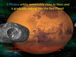 5 Phobos orbits remarkably close to Mars and
is gradually sinking into the Red Planet.
In about 50 million years it will either crash into Mars or
break up and form a small ring around the planet.
 