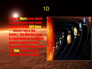 10
• A day in Mars lasts about
24 hours but a year lasts
approximately 687 days
— almost twice the
Earth’s. The Martian year
is equivalent to its orbital
period around the sun.
Mars is farther away from
the Sun that is why its
orbital period is longer.
 