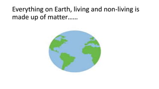 Everything on Earth, living and non-living is
made up of matter……