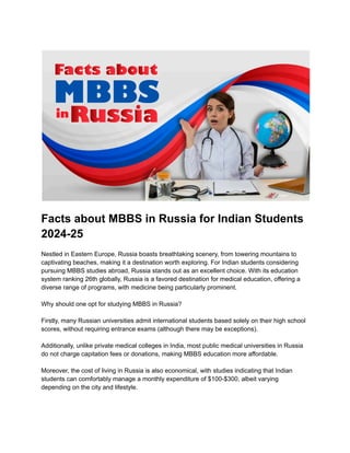 Facts about MBBS in Russia for Indian Students
2024-25
Nestled in Eastern Europe, Russia boasts breathtaking scenery, from towering mountains to
captivating beaches, making it a destination worth exploring. For Indian students considering
pursuing MBBS studies abroad, Russia stands out as an excellent choice. With its education
system ranking 26th globally, Russia is a favored destination for medical education, offering a
diverse range of programs, with medicine being particularly prominent.
Why should one opt for studying MBBS in Russia?
Firstly, many Russian universities admit international students based solely on their high school
scores, without requiring entrance exams (although there may be exceptions).
Additionally, unlike private medical colleges in India, most public medical universities in Russia
do not charge capitation fees or donations, making MBBS education more affordable.
Moreover, the cost of living in Russia is also economical, with studies indicating that Indian
students can comfortably manage a monthly expenditure of $100-$300, albeit varying
depending on the city and lifestyle.
 