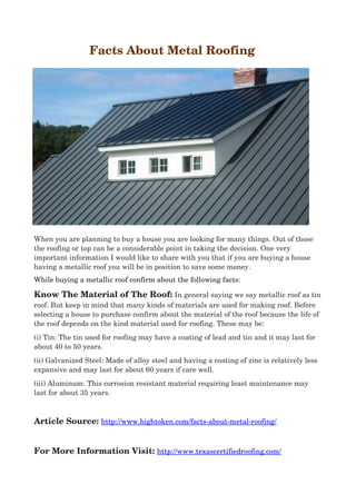  Facts About Metal Roofing
When you are planning to buy a house you are looking for many things. Out of those 
the roofing or top can be a considerable point in taking the decision. One very 
important information I would like to share with you that if you are buying a house 
having a metallic roof you will be in position to save some money.
While buying a metallic roof confirm about the following facts:
Know The Material of The Roof: In general saying we say metallic roof as tin
roof. But keep in mind that many kinds of materials are used for making roof. Before 
selecting a house to purchase confirm about the material of the roof because the life of 
the roof depends on the kind material used for roofing. These may be:
(i) Tin: The tin used for roofing may have a coating of lead and tin and it may last for 
about 40 to 50 years.
(ii) Galvanized Steel: Made of alloy steel and having a coating of zinc is relatively less 
expansive and may last for about 60 years if care well.
(iii) Aluminum: This corrosion resistant material requiring least maintenance may 
last for about 35 years.
Article Source: http://www.hightoken.com/facts­about­metal­roofing/
For More Information Visit: http://www.texascertifiedroofing.com/
 