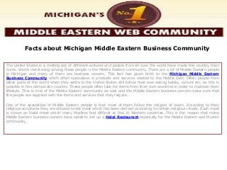 Facts about Michigan Middle Eastern Business Community
The United States is a melting pot of different cultures and people from all over the world have made this country their
home. Worth mentioning among these people is the Middle Eastern community. There are a lot of Middle Eastern people
in Michigan and many of them are business owners. This fact has given birth to the Michigan Middle Eastern
Business Community which often specializes in products and services related to the Middle East. Often people from
other parts of the world when they settle in the United States still follow their own eating habits, culture etc. as this is
possible in this democratic country. These people often look for items from their own countries in order to maintain their
lifestyle. This is true of the Middle Eastern community as well and the Middle Eastern business owners make sure that
the people are supplied with the items and services that they require.
One of the specialties of Middle Eastern people is that most of them follow the religion of Islam. According to their
religious scriptures they are allowed to eat meat which has been derived according to certain religious rituals. Such meat
is known as Halal meat which many Muslims find difficult to find in Western countries. This is the reason that many
Middle Eastern business owners have opted to set up a Halal Restaurant especially for the Middle Eastern and Muslim
community.
 