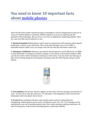 You need to know 10 important facts
about mobile phones


Since the 90s when mobile started becoming commonplace a lot has changed and now the are in
excess of 5 billion handsets worldwide. Mobile marketers are keen on exploiting the full
potential of this technology. But not all are even close to tapping this marketing goldmine. Here
are some uses that may be unknown to you.

1. Special promotions.Mobile phones can be used to communicate with customers about special
promotions, contests or give directions. This can be done through voice or text. SMS is
preferable because unlike voice you simply write the text and click the button 'send to all'.

2. Emergency Notification. Business, government and aid agencies can all effectively use SMS
to alert individuals of emergency measures, dangers or last minute event location changes. SMS
can also be used to call for emergency meetings on short notice. You can send a text message at
8pm in the evening calling for an emergency meeting at 8am the following day and get a good
turnout.




3. News/updates.Critical time sensitive updates are best done with text messages sent directly to
users. You may have seen this with news, TV and radios. Their popularity stems from the fact
that people want to be ahead- first to know.

4. Events.When combined with short code numbers and a customer relationship and
management, mobile phones can be used to coordinate events very well. Text messages can be
automatically sent out for predetermined events, like weekly meetings, parking instructions. Or
school closing time. Send an alert reminding parents to pick their children.
 