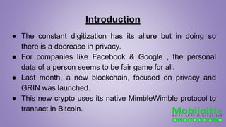 Introduction
● The constant digitization has its allure but in doing so
there is a decrease in privacy.
● For companies like Facebook & Google , the personal
data of a person seems to be fair game for all.
● Last month, a new blockchain, focused on privacy and
GRIN was launched.
● This new crypto uses its native MimbleWimble protocol to
transact in Bitcoin.
 