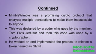 Continued
● MimbleWimble was a promising crypto protocol that
encrypts multiple transactions to make them inaccessible
to anyone.
● This was designed by a coder who goes by the moniker,
Tom Elvis Jedusor and then this code was used by a
cryptographer.
● He worked on and implemented the protocol to release a
token named as GRIN.
 