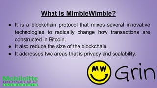 What is MimbleWimble?
● It is a blockchain protocol that mixes several innovative
technologies to radically change how transactions are
constructed in Bitcoin.
● It also reduce the size of the blockchain.
● It addresses two areas that is privacy and scalability.
 