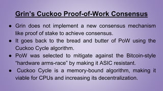 Grin’s Cuckoo Proof-of-Work Consensus
● Grin does not implement a new consensus mechanism
like proof of stake to achieve consensus.
● It goes back to the bread and butter of PoW using the
Cuckoo Cycle algorithm.
● PoW was selected to mitigate against the Bitcoin-style
“hardware arms-race” by making it ASIC resistant.
● Cuckoo Cycle is a memory-bound algorithm, making it
viable for CPUs and increasing its decentralization.
 