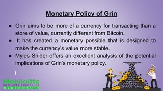 Monetary Policy of Grin
● Grin aims to be more of a currency for transacting than a
store of value, currently different from Bitcoin.
● It has created a monetary possible that is designed to
make the currency’s value more stable.
● Myles Snider offers an excellent analysis of the potential
implications of Grin’s monetary policy.
 