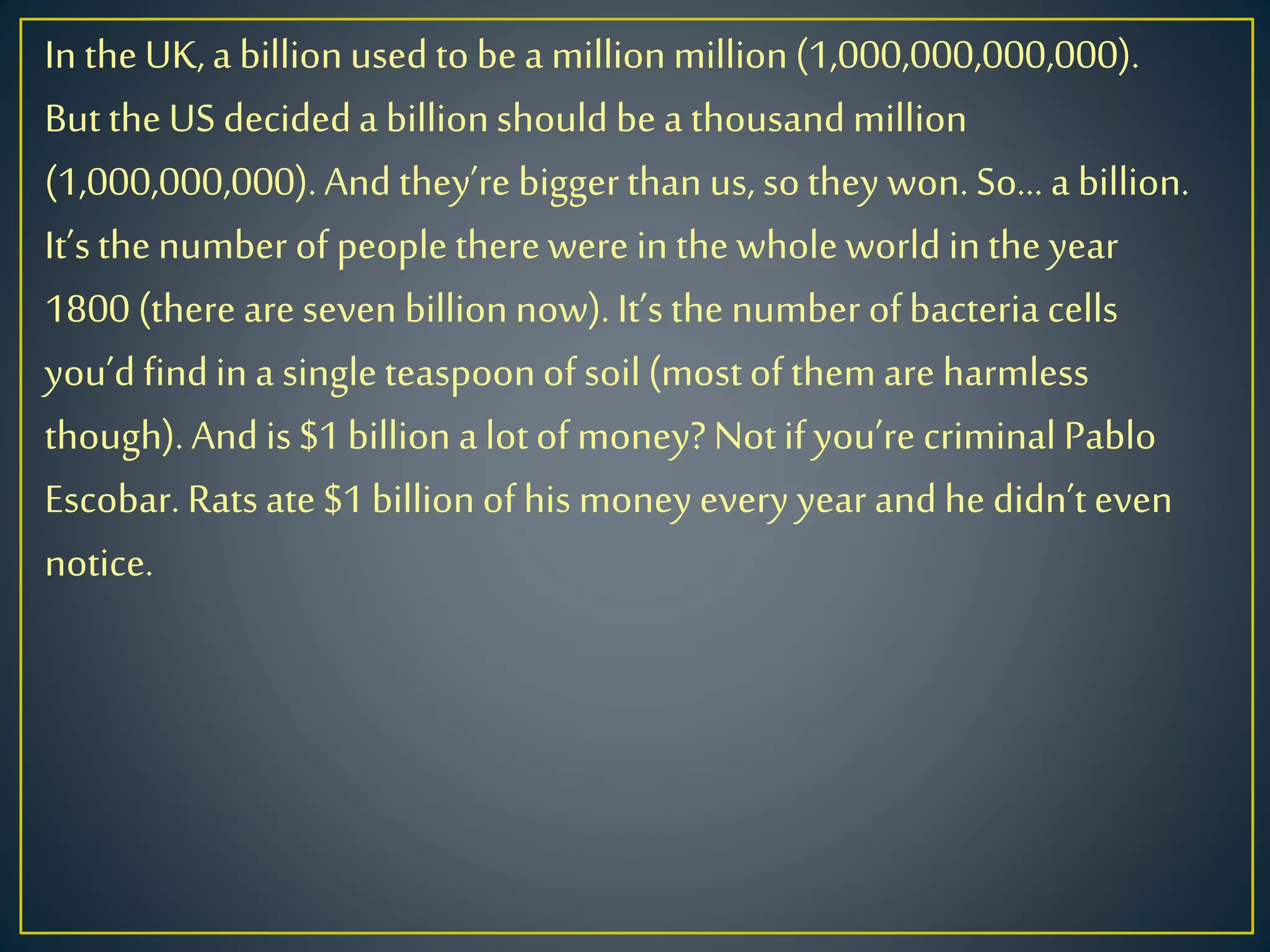 In theUK,a billionusedtobea millionmillion(1,000,000,000,000).
But theUS decideda billionshould bea thousandmillion
(1,000,000,000).And they’re biggerthan us, sothey won.So… a billion.
It’sthenumber of peopletherewere in thewholeworld inthe year
1800 (there areseven billionnow). It’sthe number ofbacteria cells
you’d findin a singleteaspoonofsoil(mostofthemare harmless
though).Andis$1billion alotofmoney?Notifyou’re criminal Pablo
Escobar. Ratsate$1billionofhis moneyevery year andhe didn’teven
notice.
 