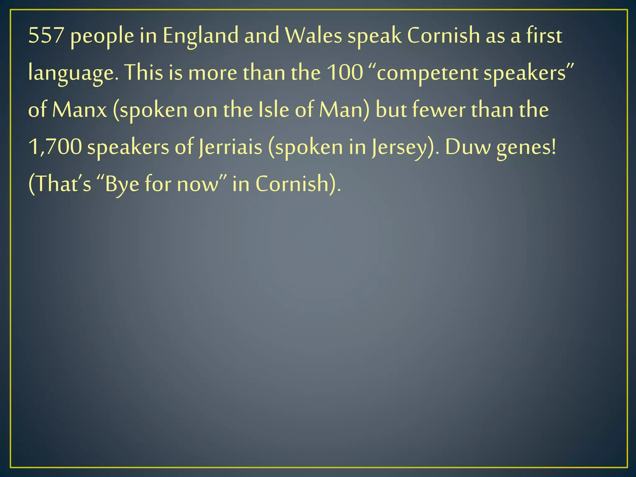 557peoplein EnglandandWales speakCornishasa first
language.This is more thanthe 100“competentspeakers”
of Manx (spoken on theIsle of Man)butfewer thanthe
1,700speakers of Jerriais(spoken in Jersey). Duw genes!
(That’s“Bye for now”in Cornish).
 