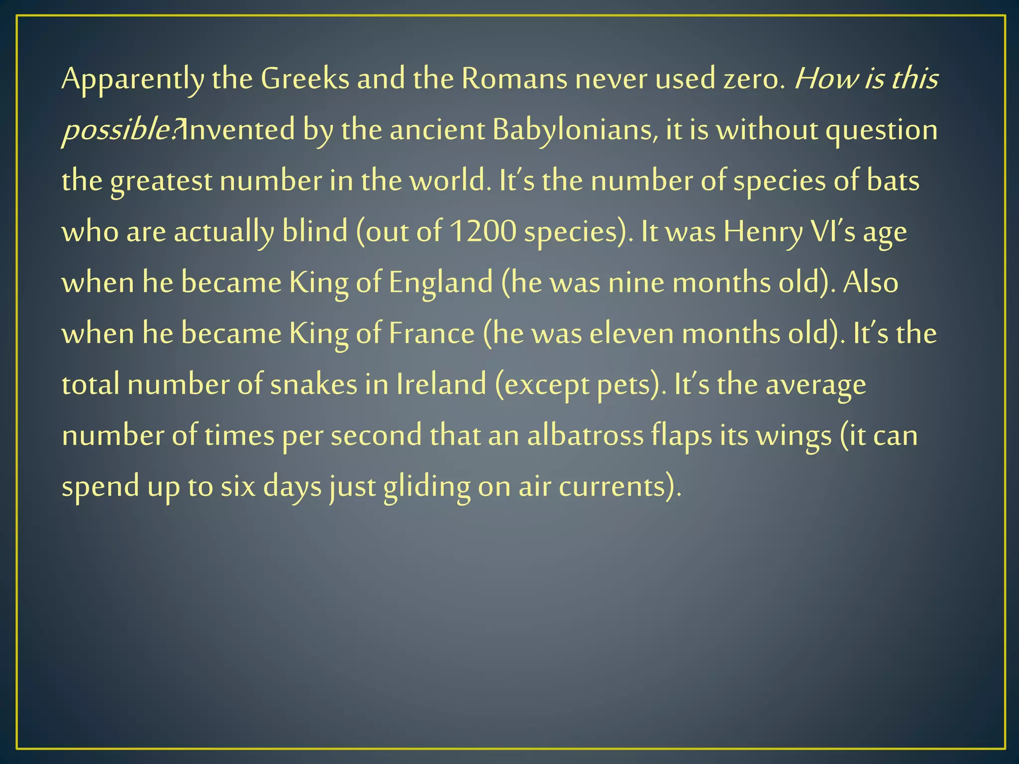 Apparentlythe Greeks and theRomansnever usedzero. Howisthis
possible?Inventedby theancientBabylonians, itis withoutquestion
thegreatestnumberin theworld.It’sthe number ofspecies of bats
whoare actuallyblind(out of1200 species).Itwas Henry VI’sage
when hebecameKingofEngland(he was nine monthsold).Also
when hebecameKingofFrance (he waselevenmonthsold).It’s the
totalnumber of snakesin Ireland (exceptpets).It’sthe average
numberoftimespersecond thatan albatrossflapsits wings(itcan
spendup tosix days just glidingon aircurrents).
 
