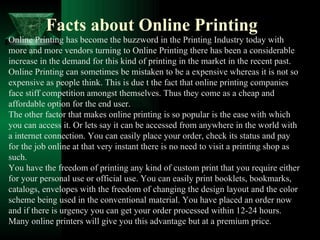 Facts about Online Printing Online Printing has become the buzzword in the Printing Industry today with more and more vendors turning to Online Printing there has been a considerable increase in the demand for this kind of printing in the market in the recent past. Online Printing can sometimes be mistaken to be a expensive whereas it is not so expensive as people think. This is due t the fact that online printing companies face stiff competition amongst themselves. Thus they come as a cheap and affordable option for the end user. The other factor that makes online printing is so popular is the ease with which you can access it. Or lets say it can be accessed from anywhere in the world with a internet connection. You can easily place your order, check its status and pay for the job online at that very instant there is no need to visit a printing shop as such. You have the freedom of printing any kind of custom print that you require either for your personal use or official use. You can easily print booklets, bookmarks, catalogs, envelopes with the freedom of changing the design layout and the color scheme being used in the conventional material. You have placed an order now and if there is urgency you can get your order processed within 12-24 hours. Many online printers will give you this advantage but at a premium price.  