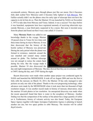 seventeenth century. Mercury goes through phases just like our moon: first it becomes
fully dark (called New Mercury) until it becomes fully lighted or Full Mercury. But
Galileo actually didn’t see the phases since his early type of telescope does not have the
capacity to do let him do so. Then the Mariner 10 was launched by NASA on November
3, 1973 to take data from Mercury and Venus. Indeed, it was a success! Two days before
it was launched, equipments here have registered anomaly of receiving ultraviolet rays
outside Mercury, a near third party suspected to be a moon. But soon it traveled away
from the planet and found out that it was a star called 31 Crateris.

    Many Mercury Facts was added to our
knowledge thanks to the voyage. Mariner
10 passed close to Venus for two times and
three times during its trip to Mercury. It was
then discovered that the history of the
hostile surface of Mercury was preserved.
During the early period when the planet was
formed to existence, materials around the
sun smashed and created many craters
around its globe. The Galilean telescope
was not enough to notice the craters back
during his time. But the voyage made it
possible. Mariner 10 also discovered the
day and night temperatures of Mercury. The data showed that they are in extremes: 660ºF
or 348ºC during the day, and -270ºF during the night.

    Recent discoveries were made when another space project was conducted again by
NASA and launched the MESSENGER. It took off on August 2004 and was the first to
fully orbit the mercury on March 18, 2011; the Mariner 10 has only managed to take
pictures on only one side of the planet. Thanks to the ever progressing technology, other
advances were made by the MESSENGER when it took more than ten thousand of high
resolution images. It was another record made in history of mercury observation, since
the mariner 10 took photos in low resolution. An unexpected discovery was made when
the recent spacecraft found that there is water in the exosphere of Mercury. Another
finding was that the composition of the surface of the planet has a large quantity of sulfur
on it. Furthermore, history of volcanic activity was also found. Today, the European
Space Agency together with Japan Aerospace Exploration Agency is planning to launch
another not one, but two space probes to orbit Mercury. The mission will be called
BepiColombo.
 