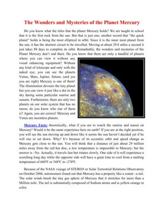The Wonders and Mysteries of the Planet Mercury
    Do you know what the titles that the planet Mercury holds? We are taught in school
that it is the first rock from the sun. But that is just one; another record that “the quick
planet” holds is being the most elliptical in orbit. Since it is the inner most planet from
the sun, it has the shortest circuit to be travelled. Moving at about 29.8 miles a second it
just takes 88 days to complete its orbit. Remarkably, the wonders and mysteries of the
Planet Mercury don’t end there. Do you know that there are only a handful of planets
where you can view it without any
visual enhancing equipment? Without
any kind of telescope and only with the
naked eye, you can see the planets
Venus, Mars, Jupiter, Saturn, (and yes
you are right) Mercury is one of them!
The illumination devours the tiny planet
but you can view it just like a dot in the
sky during some particular sunrise and
sunsets. Furthermore, there are only two
planets on our solar system that has no
moon; do you know who one of them
is? Again, you are correct! Mercury and
Venus are moonless planets.

   Mercury Facts: theoretically, what if you are to watch the sunrise and sunset on
Mercury? Would it be the same experience here on earth? If you are at the right position,
you will see the sun moving up and down like it seems the sun haven’t decided yet if he
will rise or set down. Why? It’s because of its eccentric orbit and speed change as
Mercury gets close to the sun. You will think that a distance of just about 29 million
miles away from the red hot disc, a low temperature is impossible to Mercury; but the
answer is –No. Actually, it travels fast but rotates slowly. One side of it will experience a
scorching long day while the opposite side will have a great time to cool from a melting
temperature of 660ºF or 348ºC to -270ºF.

   Because of the NASA voyage of STEREO or Solar Terrestrial Relations Observatory
on October 2006, astronomers found out that Mercury has a property like a comet –a tail.
The solar winds brush the tiny gas sphere of Mercury that it stretches for more than a
Million mile. The tail is substantially composed of Sodium atoms and is yellow-orange in
color.
 