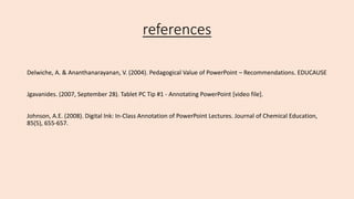 references
Delwiche, A. & Ananthanarayanan, V. (2004). Pedagogical Value of PowerPoint – Recommendations. EDUCAUSE
Jgavanides. (2007, September 28). Tablet PC Tip #1 - Annotating PowerPoint [video file].
Johnson, A.E. (2008). Digital Ink: In-Class Annotation of PowerPoint Lectures. Journal of Chemical Education,
85(5), 655-657.
 