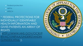 “ FEDERAL PROTECTIONS FOR
INDIVIDUALLY IDENTIFIABLE
HEALTH INFORMATION AND
GIVES PATIENTS AN ARRAY OF
RIGHTS
(HTTP://WWW.HHS.GOV/OCR/P
RIVACY/HIPAA/UNDERSTANDIN
G/INDEX.HTML ).
 Federal protection
 HIPPA
 HITECH
 