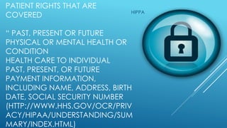 PATIENT RIGHTS THAT ARE
COVERED
“ PAST, PRESENT OR FUTURE
PHYSICAL OR MENTAL HEALTH OR
CONDITION
HEALTH CARE TO INDIVIDUAL
PAST, PRESENT, OR FUTURE
PAYMENT INFORMATION,
INCLUDING NAME, ADDRESS, BIRTH
DATE, SOCIAL SECURITY NUMBER
(HTTP://WWW.HHS.GOV/OCR/PRIV
ACY/HIPAA/UNDERSTANDING/SUM
MARY/INDEX.HTML)
HIPPA
 