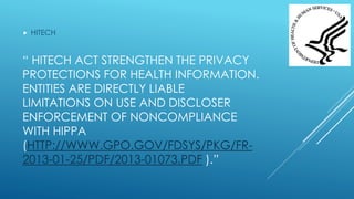 “ HITECH ACT STRENGTHEN THE PRIVACY
PROTECTIONS FOR HEALTH INFORMATION.
ENTITIES ARE DIRECTLY LIABLE
LIMITATIONS ON USE AND DISCLOSER
ENFORCEMENT OF NONCOMPLIANCE
WITH HIPPA
(HTTP://WWW.GPO.GOV/FDSYS/PKG/FR-
2013-01-25/PDF/2013-01073.PDF ).”
 HITECH
 