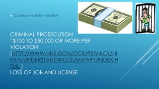 CRIMINAL PROSECUTION
“$100 TO $50,000 OR MORE PER
VIOLATION
(HTTP://WWW.HHS.GOV/OCR/PRIVACY/HI
PAA/UNDERSTANDING/SUMMARY/INDEX.H
TML )
LOSS OF JOB AND LICENSE
 Consequences for violation
 