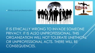 IT IS ETHICALLY WRONG TO INVADE SOMEONE
PRIVACY. IT IS ALSO UNPROFESSIONAL. THIS
ORGANIZATION WILL NOT TOLERATE UNETHICAL
OR UNPROFESSIONAL ACTS. THERE WILL BE
CONSEQUENCES.
 Ethics and professionalism
 