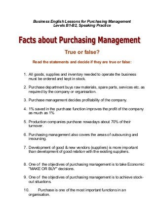 Business English Lessons for Purchasing Management
Levels B1-B2, Speaking Practice
True or false?
Read the statements and decide if they are true or false:
1. All goods, supplies and inventory needed to operate the business
must be ordered and kept in stock.
2. Purchase department buys raw materials, spare parts, services etc. as
required by the company or organisation.
3. Purchase management decides profitability of the company.
4. 1% saved in the purchase function improves the profit of the company
as much as 1%
5. Production companies purchase nowadays about 70% of their
turnover.
6. Purchasing management also covers the areas of outsourcing and
insourcing.
7. Development of good & new vendors (suppliers) is more important
than development of good relation with the existing suppliers.
8. One of the objectives of purchasing management is to take Economic
"MAKE OR BUY" decisions.
9. One of the objectives of purchasing management is to achieve stock-
out situations.
10. Purchase is one of the most important functions in an
organisation.
 